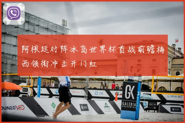 阿根廷对阵冰岛世界杯首战前瞻梅西领衔冲击开门红