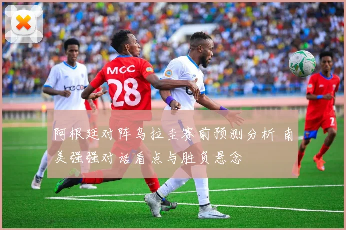 阿根廷对阵乌拉圭赛前预测分析 南美强强对话看点与胜负悬念