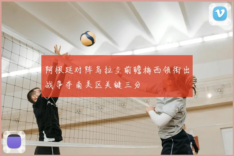 阿根廷对阵乌拉圭前瞻梅西领衔出战争夺南美区关键三分