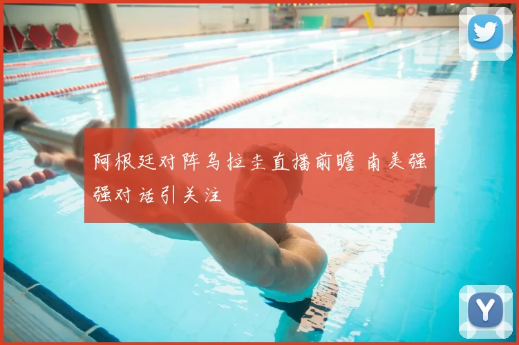 阿根廷对阵乌拉圭直播前瞻 南美强强对话引关注