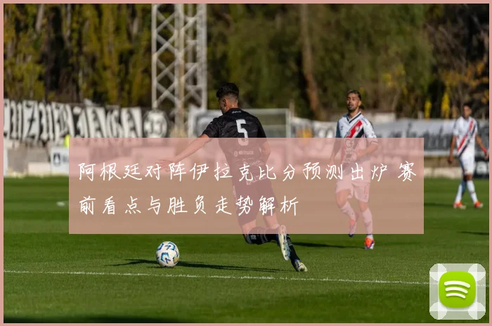 阿根廷对阵伊拉克比分预测出炉 赛前看点与胜负走势解析