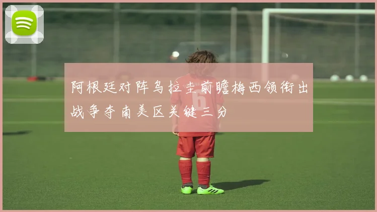 阿根廷对阵乌拉圭前瞻梅西领衔出战争夺南美区关键三分
