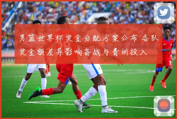 男篮世界杯奖金分配方案公布 各队奖金额差异影响备战与青训投入