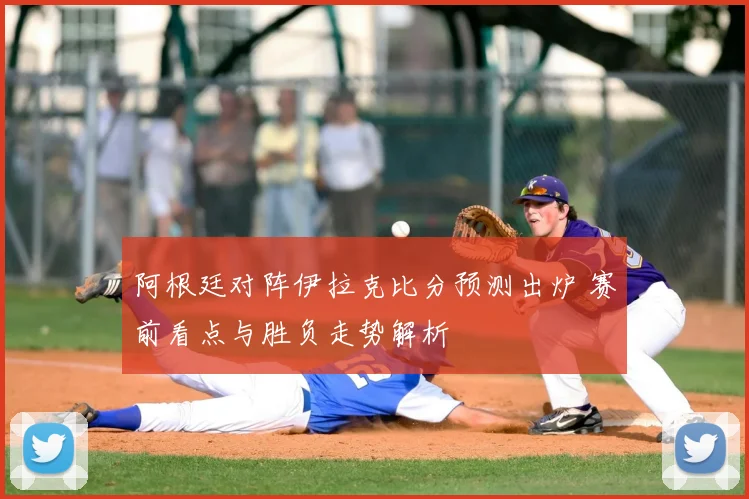 阿根廷对阵伊拉克比分预测出炉 赛前看点与胜负走势解析