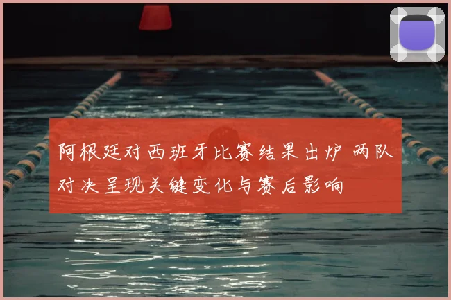 阿根廷对西班牙比赛结果出炉 两队对决呈现关键变化与赛后影响