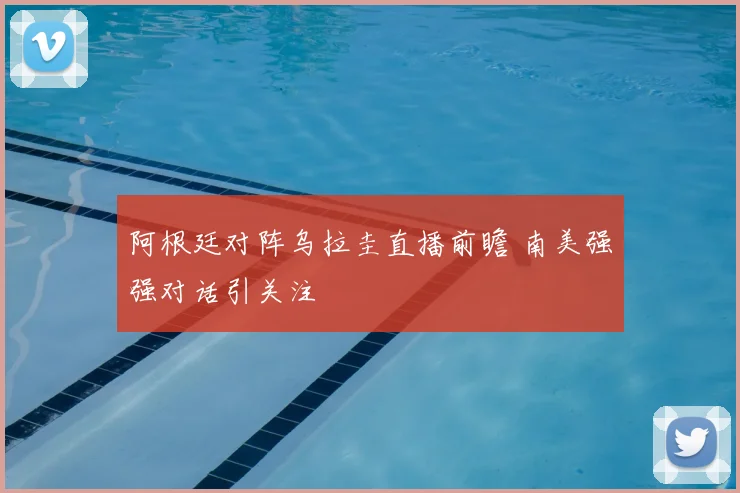 阿根廷对阵乌拉圭直播前瞻 南美强强对话引关注