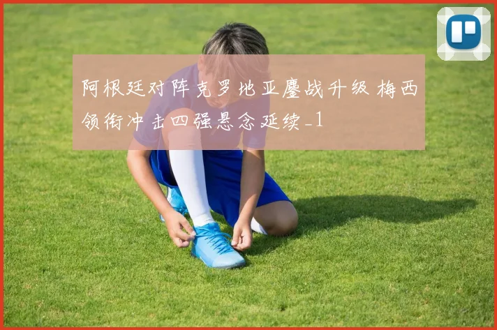 阿根廷对阵克罗地亚鏖战升级 梅西领衔冲击四强悬念延续_1