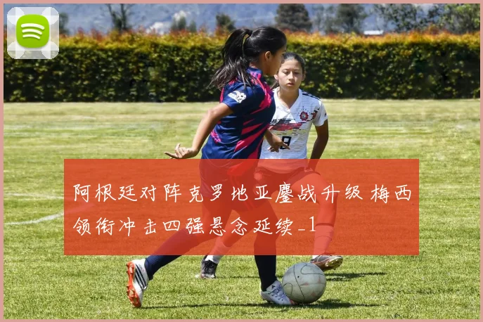 阿根廷对阵克罗地亚鏖战升级 梅西领衔冲击四强悬念延续_1