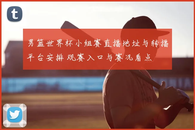 男篮世界杯小组赛直播地址与转播平台安排 观赛入口与赛况看点