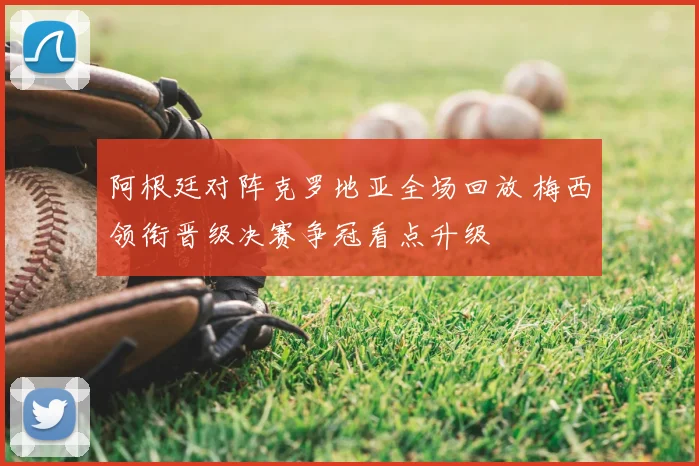 阿根廷对阵克罗地亚全场回放 梅西领衔晋级决赛争冠看点升级