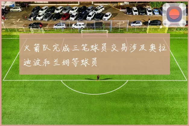 火箭队完成三笔球员交易涉及奥拉迪波和兰姆等球员