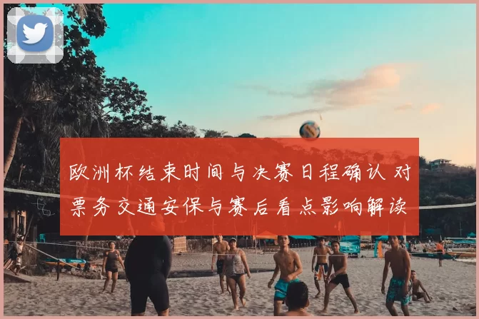 欧洲杯结束时间与决赛日程确认 对票务交通安保与赛后看点影响解读
