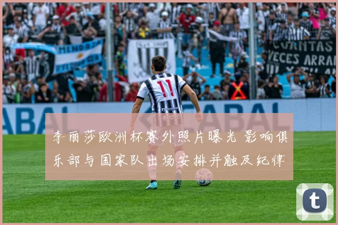 李丽莎欧洲杯赛外照片曝光 影响俱乐部与国家队出场安排并触及纪律审查