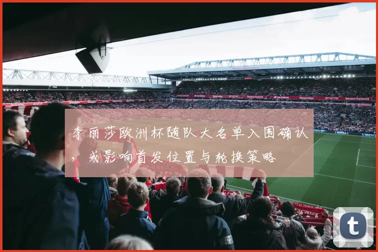 李丽莎欧洲杯随队大名单入围确认，或影响首发位置与轮换策略