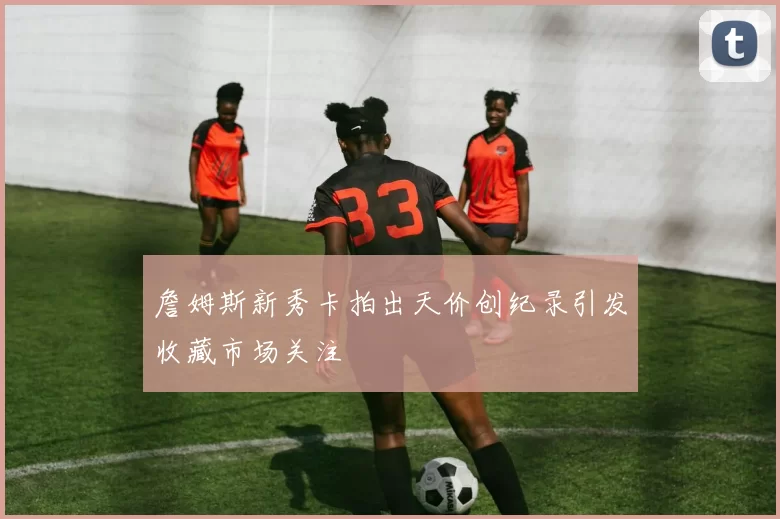 詹姆斯新秀卡拍出天价创纪录引发收藏市场关注