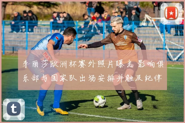李丽莎欧洲杯赛外照片曝光 影响俱乐部与国家队出场安排并触及纪律审查